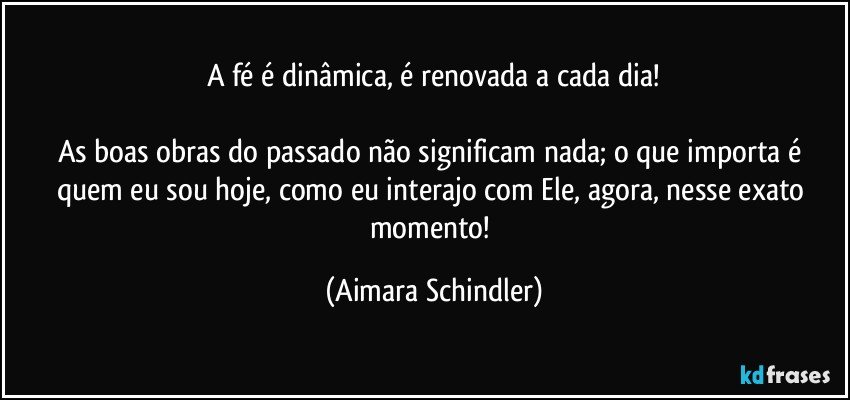 A fé é dinâmica, é renovada a cada dia!

As boas obras do passado não significam nada; o que importa  é quem eu sou hoje, como eu interajo com Ele, agora, nesse exato momento! (Aimara Schindler)