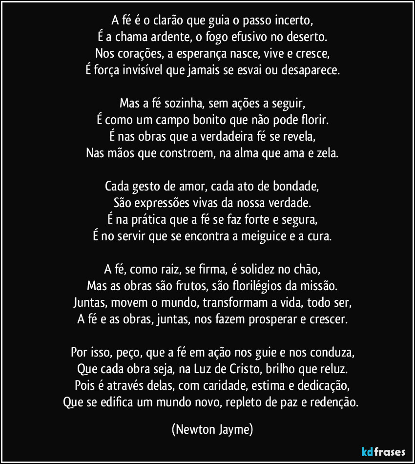 A fé é o clarão que guia o passo incerto,
É a chama ardente, o fogo efusivo no deserto.
Nos corações, a esperança nasce, vive e cresce,
É força invisível que jamais se esvai ou desaparece.

Mas a fé sozinha, sem ações a seguir,
É como um campo bonito que não pode florir.
É nas obras que a verdadeira fé se revela,
Nas mãos que constroem, na alma que ama e zela.

Cada gesto de amor, cada ato de bondade,
São expressões vivas da nossa verdade.
É na prática que a fé se faz forte e segura,
É no servir que se encontra a meiguice e a cura.

A fé, como raiz, se firma, é solidez no chão,
Mas as obras são frutos, são florilégios da missão.
Juntas, movem o mundo, transformam a vida, todo ser,
A fé e as obras, juntas, nos fazem prosperar e crescer.

Por isso, peço, que a fé em ação nos guie e nos conduza,
Que cada obra seja, na Luz de Cristo, brilho que reluz.
Pois é através delas, com caridade, estima e dedicação,
Que se edifica um mundo novo, repleto de paz e redenção. (Newton Jayme)