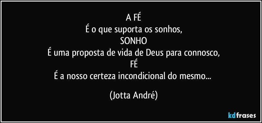 A FÉ
É o que suporta os sonhos,
SONHO
É uma proposta de vida de Deus para connosco,
FÉ
É a nosso certeza incondicional do mesmo... (Jotta André)