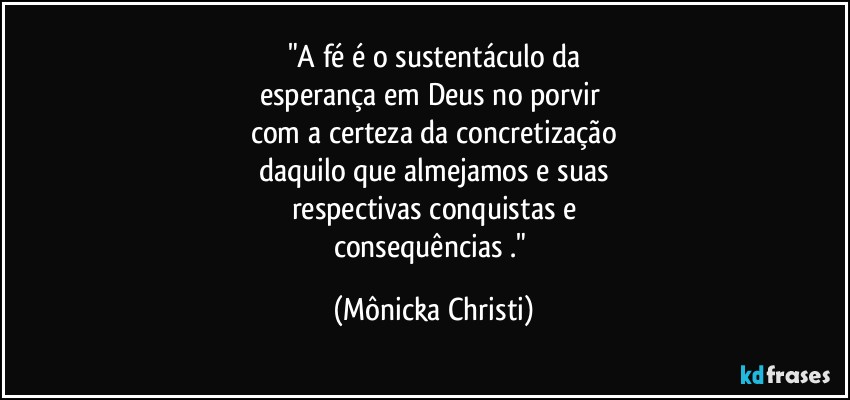 "A fé é o sustentáculo da
esperança em Deus no porvir 
com a certeza da concretização
daquilo que almejamos e suas
respectivas conquistas e
consequências ." (Mônicka Christi)