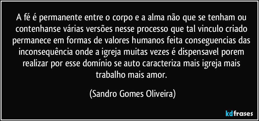 A fé é permanente entre o corpo e a alma não que se tenham ou contenhanse várias versões nesse processo que tal vinculo criado permanece em formas de valores humanos feita conseguencias das inconsequência onde a igreja muitas vezes é dispensavel porem realizar por esse domínio se auto caracteriza mais igreja mais trabalho mais amor. (Sandro Gomes Oliveira)