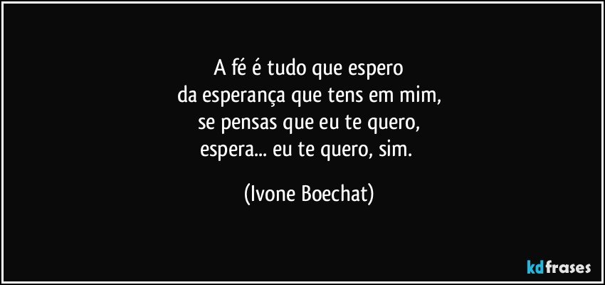 A fé é tudo que espero
da esperança que tens em mim,
se pensas que eu te quero,
espera... eu te quero, sim. (Ivone Boechat)