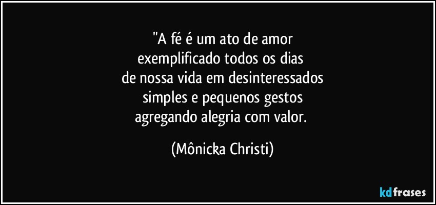 "A fé é um ato de amor
exemplificado todos os dias 
de nossa vida em desinteressados
simples e pequenos gestos
agregando alegria com valor. (Mônicka Christi)