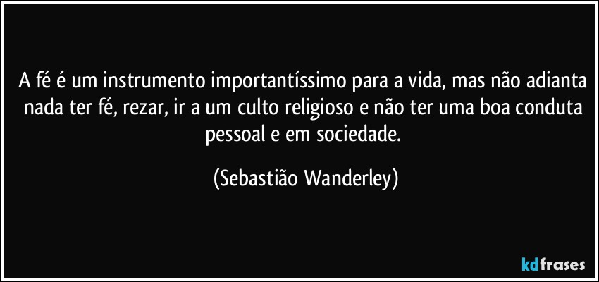 A fé é um instrumento importantíssimo para a vida, mas não adianta nada ter fé, rezar, ir a um culto religioso e não ter uma boa conduta pessoal e em sociedade. (Sebastião Wanderley)