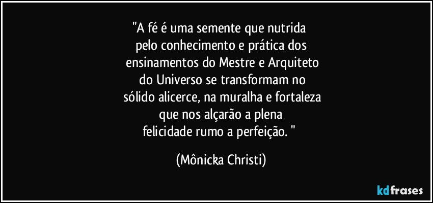 "A fé é uma semente que nutrida 
pelo conhecimento e prática dos
 ensinamentos do Mestre e Arquiteto
 do Universo se transformam no
 sólido alicerce, na muralha e fortaleza
 que nos alçarão a plena 
felicidade rumo a perfeição. " (Mônicka Christi)