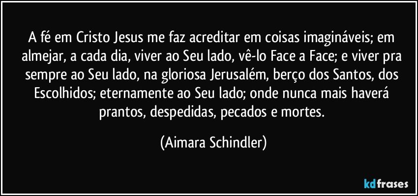 A fé em Cristo Jesus me faz acreditar em coisas imagináveis; em almejar, a cada dia, viver ao Seu lado, vê-lo Face a Face; e viver pra sempre ao Seu lado, na gloriosa Jerusalém, berço dos Santos, dos Escolhidos; eternamente ao Seu lado; onde nunca mais haverá prantos, despedidas, pecados e mortes. (Aimara Schindler)