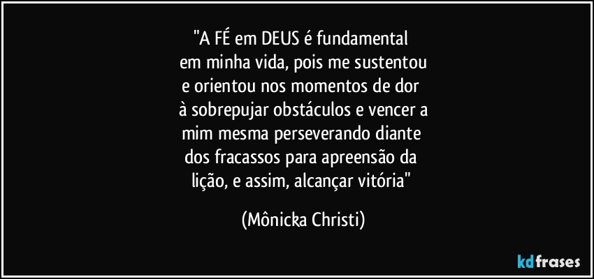 "A FÉ em DEUS é fundamental 
em minha vida, pois me sustentou
e orientou nos momentos de dor 
à sobrepujar obstáculos e vencer a
mim mesma perseverando diante 
dos fracassos para apreensão da 
lição, e assim, alcançar vitória" (Mônicka Christi)