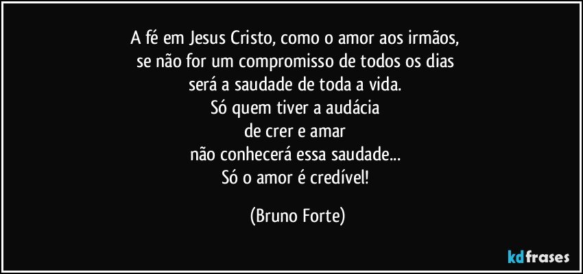 A fé em Jesus Cristo, como o amor aos irmãos, 
se não for um compromisso de todos os dias 
será a saudade de toda a vida. 
Só quem tiver a audácia 
de crer e amar 
não conhecerá essa saudade... 
Só o amor é credível! (Bruno Forte)