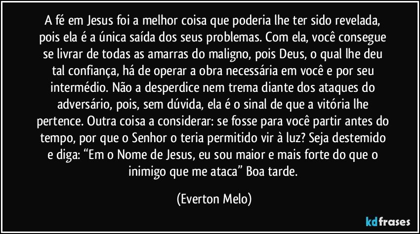 A fé em Jesus foi a melhor coisa que poderia lhe ter sido revelada, pois ela é a única saída dos seus problemas. Com ela, você consegue se livrar de todas as amarras do maligno, pois Deus, o qual lhe deu tal confiança, há de operar a obra necessária em você e por seu intermédio. Não a desperdice nem trema diante dos ataques do adversário, pois, sem dúvida, ela é o sinal de que a vitória lhe pertence. Outra coisa a considerar: se fosse para você partir antes do tempo, por que o Senhor o teria permitido vir à luz? Seja destemido e diga: “Em o Nome de Jesus, eu sou maior e mais forte do que o inimigo que me ataca” Boa tarde. (Everton Melo)