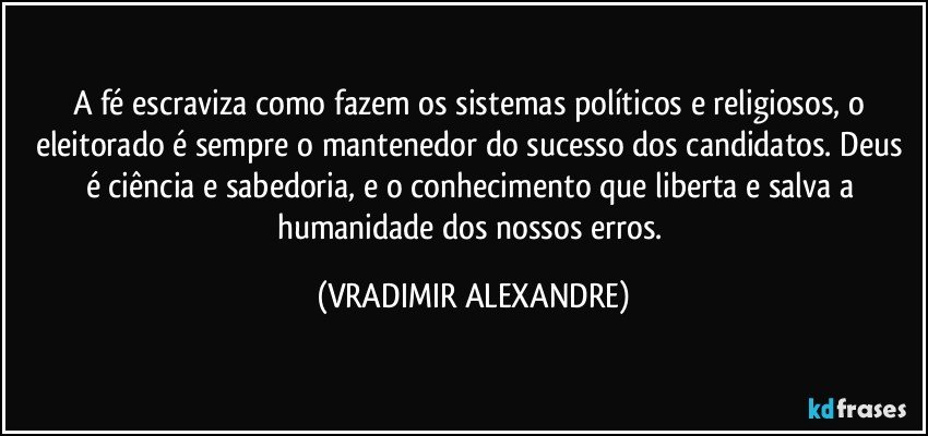 A fé escraviza como fazem os sistemas políticos e religiosos, o eleitorado é sempre o mantenedor do sucesso dos candidatos. Deus é ciência e sabedoria, e o  conhecimento que liberta e salva a humanidade dos nossos erros. (VRADIMIR ALEXANDRE)