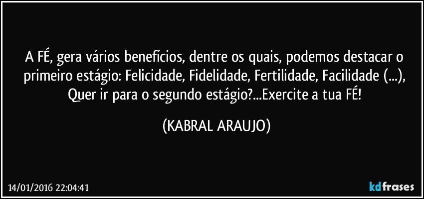 A FÉ, gera vários benefícios, dentre os quais, podemos destacar o primeiro estágio: Felicidade, Fidelidade, Fertilidade, Facilidade (...), Quer ir para o segundo estágio?...Exercite a tua FÉ! (KABRAL ARAUJO)