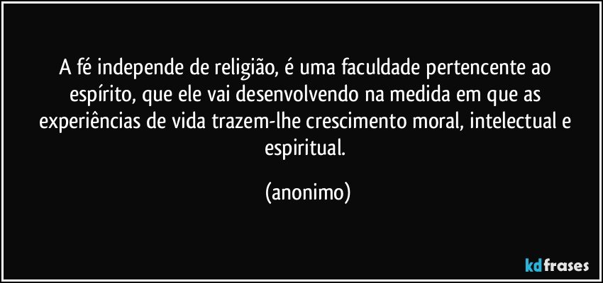 a fé independe de religião, é uma faculdade pertencente ao 
espírito, que ele vai desenvolvendo na medida em que as 
experiências de vida trazem-lhe crescimento moral, intelectual e 
espiritual. (anonimo)