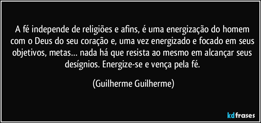 A fé independe de religiões e afins, é uma energização do homem com o Deus do seu coração e, uma vez energizado e focado em seus objetivos, metas… nada há que resista ao mesmo em alcançar seus desígnios. Energize-se e vença pela fé. (Guilherme Guilherme)