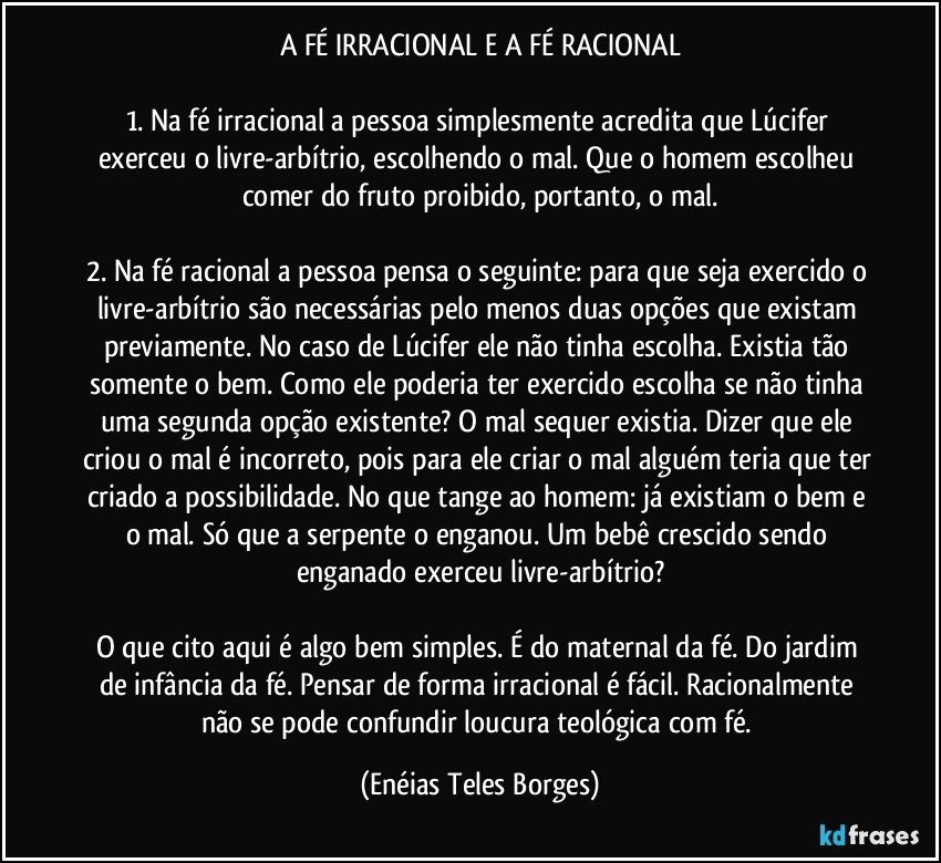 A FÉ IRRACIONAL E A FÉ RACIONAL
 
1. Na fé irracional a pessoa simplesmente acredita que Lúcifer exerceu o livre-arbítrio, escolhendo o mal. Que o homem escolheu comer do fruto proibido, portanto, o mal.

2. Na fé racional a pessoa pensa o seguinte: para que seja exercido o livre-arbítrio são necessárias pelo menos duas opções que existam previamente. No caso de Lúcifer ele não tinha escolha. Existia tão somente o bem. Como ele poderia ter exercido escolha se não tinha uma segunda opção existente? O mal sequer existia. Dizer que ele criou o mal é incorreto, pois para ele criar o mal alguém teria que ter criado a possibilidade. No que tange ao homem: já existiam o bem e o mal. Só que a serpente o enganou. Um bebê crescido sendo enganado exerceu livre-arbítrio?

O que cito aqui é algo bem simples. É do maternal da fé. Do jardim de infância da fé. Pensar de forma irracional é fácil. Racionalmente não se pode confundir loucura teológica com fé. (Enéias Teles Borges)