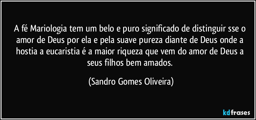 A fé Mariologia tem um belo e puro significado de distinguir sse o amor de Deus por ela e pela suave pureza diante de Deus onde a hostia a eucaristia é a maior riqueza que vem do amor de Deus a seus filhos bem amados. (Sandro Gomes Oliveira)