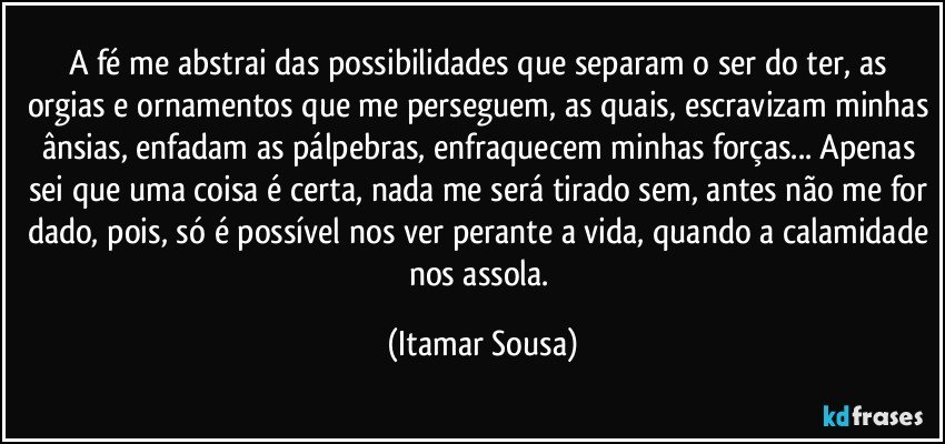 A fé me abstrai das possibilidades que separam o ser do ter, as orgias e ornamentos que me perseguem, as quais, escravizam minhas ânsias, enfadam as pálpebras, enfraquecem minhas forças... Apenas sei que uma coisa é certa, nada me será tirado sem, antes não me for dado, pois, só é possível nos ver perante a vida, quando a calamidade nos assola. (Itamar Sousa)