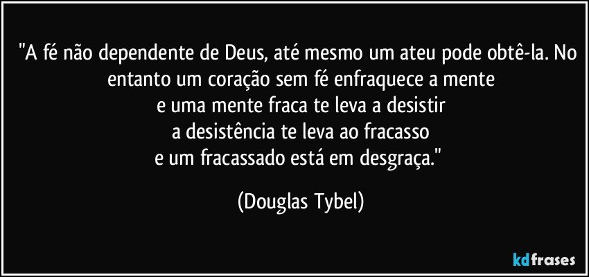"A fé não dependente de Deus, até mesmo um ateu pode obtê-la. No entanto um coração sem fé enfraquece a mente
e uma mente fraca te leva a desistir
a desistência te leva ao fracasso
e um fracassado está em desgraça." (Douglas Tybel)