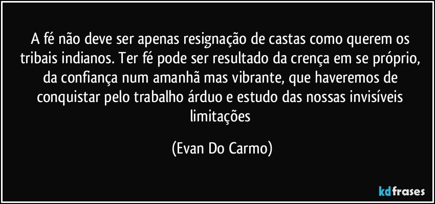 A fé não deve ser apenas resignação de castas como querem os tribais indianos. Ter fé pode ser resultado da crença em se próprio, da confiança num amanhã mas vibrante, que haveremos de conquistar pelo trabalho árduo e estudo das nossas invisíveis limitações (Evan Do Carmo)