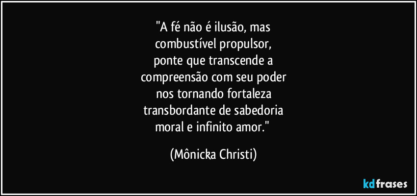 "A fé não é ilusão, mas
combustível propulsor,
ponte que transcende a
compreensão com seu poder
nos tornando fortaleza
transbordante de sabedoria
moral e infinito amor." (Mônicka Christi)