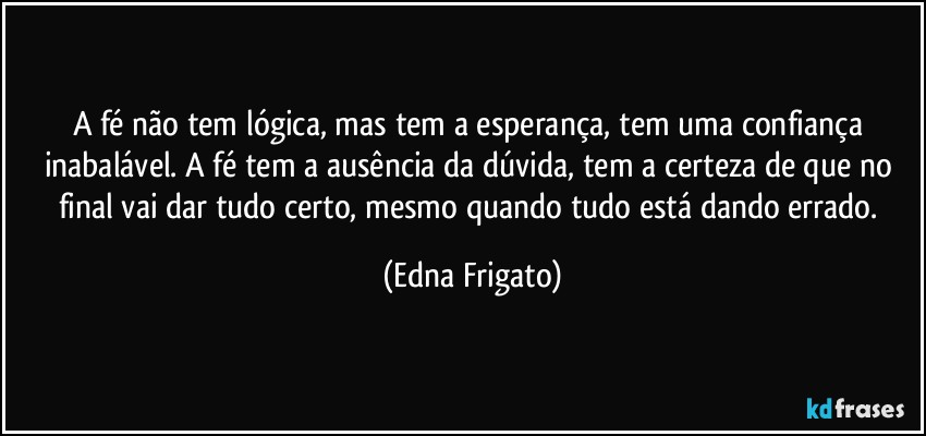 A fé não tem lógica, mas tem a esperança, tem uma confiança inabalável. A fé tem a ausência da dúvida, tem a certeza de que no final vai dar tudo certo, mesmo quando tudo está dando errado. (Edna Frigato)