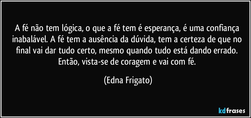 A fé não tem lógica, o que a fé tem é esperança, é uma confiança inabalável. A fé tem a ausência da dúvida, tem a certeza de que no final vai dar tudo certo, mesmo quando tudo está dando errado. Então, vista-se de coragem e vai com fé. (Edna Frigato)