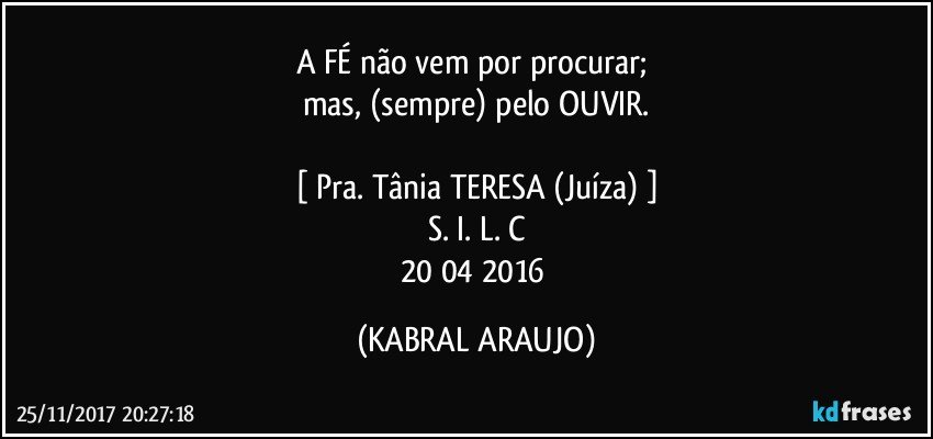 A FÉ  não vem por procurar; 
mas, (sempre) pelo OUVIR.

[ Pra. Tânia TERESA (Juíza) ]
S. I. L. C
20/04/2016 (KABRAL ARAUJO)