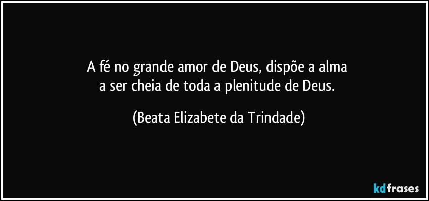 A fé no grande amor de Deus, dispõe a alma 
a ser cheia de toda a plenitude de Deus. (Beata Elizabete da Trindade)