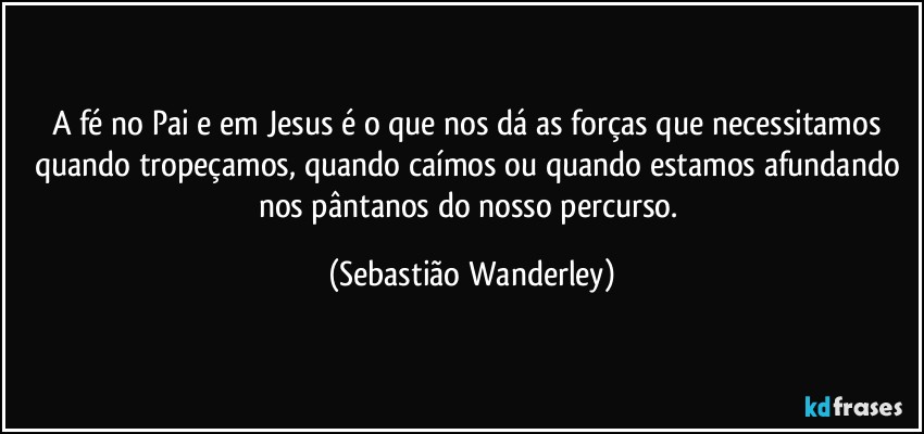 A fé no Pai e em Jesus é o que nos dá as forças que necessitamos quando tropeçamos, quando caímos ou quando estamos afundando nos pântanos do nosso percurso. (Sebastião Wanderley)