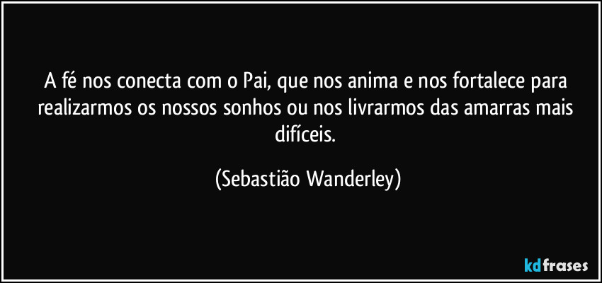 A fé nos conecta com o Pai, que nos anima e nos fortalece para realizarmos os nossos sonhos ou nos livrarmos das amarras mais difíceis. (Sebastião Wanderley)