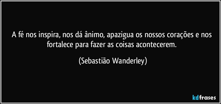 A fé nos inspira, nos dá ânimo, apazigua os nossos corações e nos fortalece para fazer as coisas acontecerem. (Sebastião Wanderley)