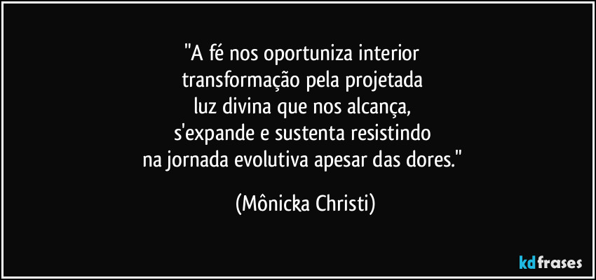 "A fé nos oportuniza interior
transformação pela projetada
luz divina que nos alcança,
s'expande e sustenta resistindo
na jornada evolutiva apesar das dores." (Mônicka Christi)