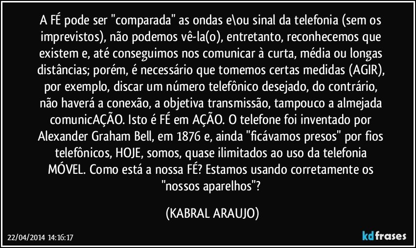 A FÉ pode ser "comparada" as ondas e\ou sinal da telefonia (sem os imprevistos), não podemos vê-la(o), entretanto, reconhecemos que existem e, até conseguimos nos comunicar à curta, média ou longas distâncias; porém, é necessário que tomemos certas medidas (AGIR), por exemplo, discar um número telefônico desejado, do contrário, não haverá a conexão, a objetiva transmissão, tampouco a almejada comunicAÇÃO. Isto é FÉ em AÇÃO. O telefone foi inventado por Alexander Graham Bell, em 1876 e, ainda "ficávamos presos" por fios telefônicos, HOJE, somos, quase ilimitados ao uso da telefonia MÓVEL. Como está a nossa FÉ? Estamos usando corretamente os "nossos aparelhos"? (KABRAL ARAUJO)