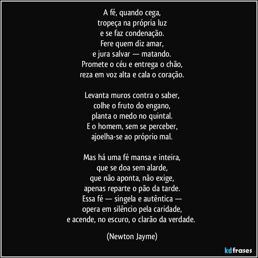 A fé, quando cega,
tropeça na própria luz
e se faz condenação.
Fere quem diz amar,
e jura salvar — matando.
Promete o céu e entrega o chão,
reza em voz alta e cala o coração.

Levanta muros contra o saber,
colhe o fruto do engano,
planta o medo no quintal.
E o homem, sem se perceber,
ajoelha-se ao próprio mal.

Mas há uma fé mansa e inteira,
que se doa sem alarde,
que não aponta, não exige,
apenas reparte o pão da tarde.
Essa fé — singela e autêntica —
opera em silêncio pela caridade,
e acende, no escuro, o clarão da verdade. (Newton Jayme)