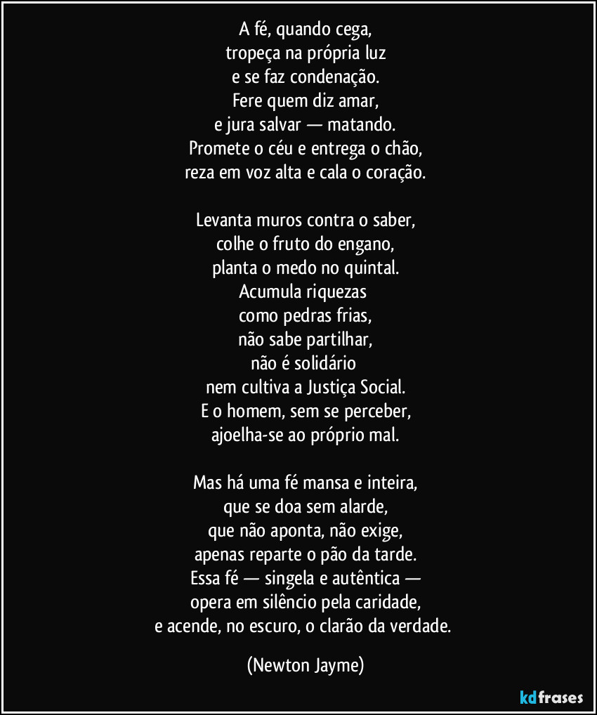 A fé, quando cega,
tropeça na própria luz
e se faz condenação.
Fere quem diz amar,
e jura salvar — matando.
Promete o céu e entrega o chão,
reza em voz alta e cala o coração.
Levanta muros contra o saber,
colhe o fruto do engano,
planta o medo no quintal.
Acumula riquezas
como pedras frias,
não sabe partilhar,
não é solidário
nem cultiva a Justiça Social.
E o homem, sem se perceber,
ajoelha-se ao próprio mal.
Mas há uma fé mansa e inteira,
que se doa sem alarde,
que não aponta, não exige,
apenas reparte o pão da tarde.
Essa fé — singela e autêntica —
opera em silêncio pela caridade,
e acende, no escuro, o clarão da verdade. (Newton Jayme)