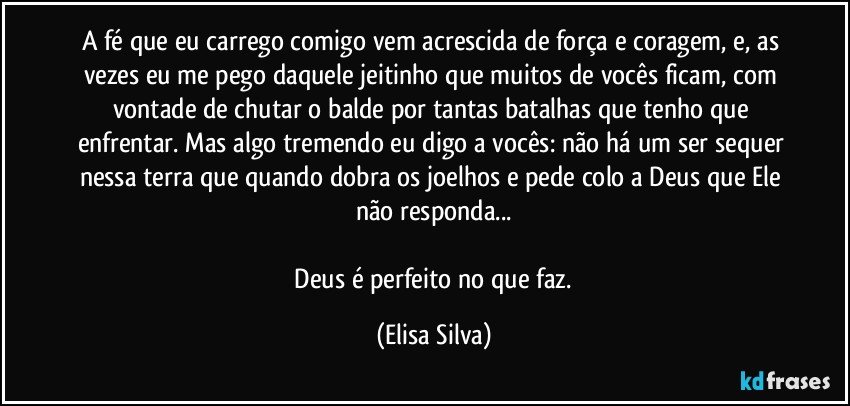 A fé que eu carrego comigo vem acrescida de força e coragem, e, as vezes eu me pego daquele jeitinho que muitos de vocês ficam, com vontade de chutar o balde por tantas batalhas que tenho que enfrentar. Mas algo tremendo eu digo a vocês: não há um ser sequer nessa terra que quando dobra os joelhos e pede colo a Deus que Ele não responda...
  
    Deus é perfeito no que faz. (Elisa Silva)