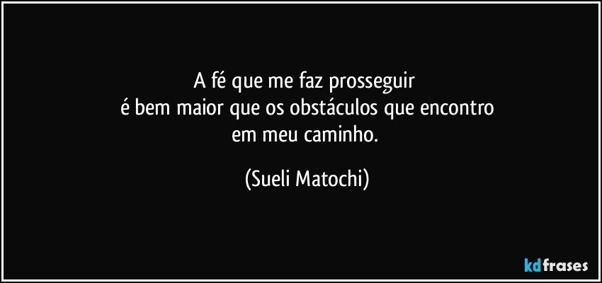 A fé que me faz prosseguir 
é bem maior que os obstáculos que encontro
em meu caminho. (Sueli Matochi)