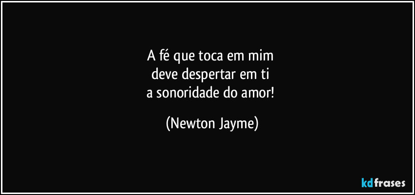 A fé que toca em mim 
deve despertar em ti 
a sonoridade do amor! (Newton Jayme)