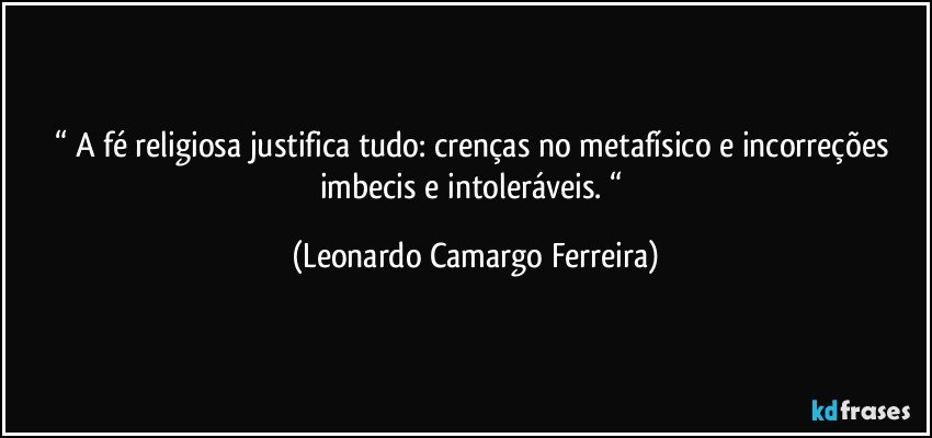 “ A fé religiosa justifica tudo: crenças no metafísico e incorreções imbecis e intoleráveis. “ (Leonardo Camargo Ferreira)