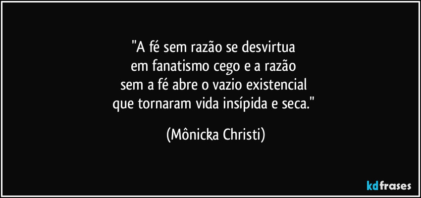 "A fé sem razão se desvirtua 
em fanatismo cego e a razão 
sem a fé abre o vazio existencial 
que tornaram vida insípida e seca." (Mônicka Christi)
