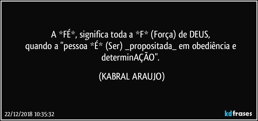 A *FÉ*, significa toda a *F* (Força) de DEUS, 
quando a "pessoa *É* (Ser) _propositada_ em obediência e determinAÇÃO". (KABRAL ARAUJO)