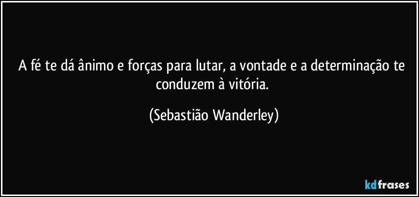 A fé te dá ânimo e forças para lutar, a vontade e a determinação te conduzem à vitória. (Sebastião Wanderley)