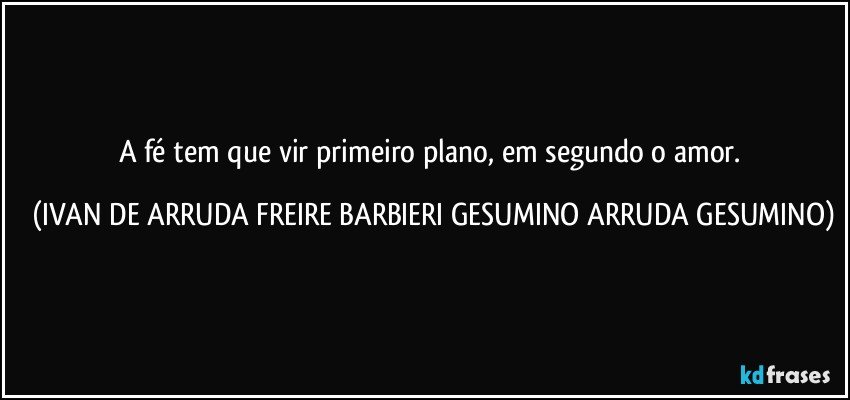 A fé tem que vir primeiro plano, em segundo o amor. (IVAN DE ARRUDA FREIRE BARBIERI GESUMINO ARRUDA GESUMINO)