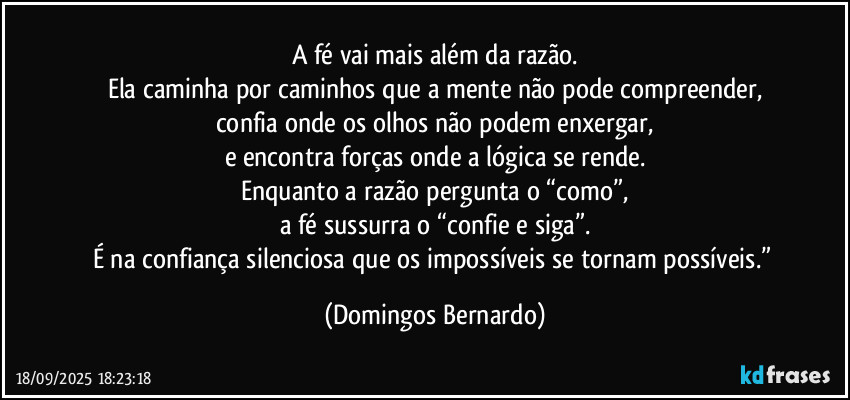 A fé vai mais além da razão.
Ela caminha por caminhos que a mente não pode compreender,
confia onde os olhos não podem enxergar,
e encontra forças onde a lógica se rende.
Enquanto a razão pergunta o “como”,
a fé sussurra o “confie e siga”.
É na confiança silenciosa que os impossíveis se tornam possíveis.” (Domingos Bernardo)