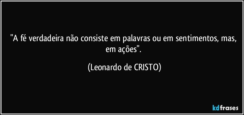 "A fé verdadeira não consiste em palavras ou em sentimentos, mas, em ações". (Leonardo de CRISTO)