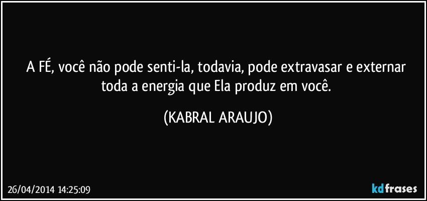 A FÉ, você não pode senti-la, todavia, pode extravasar e externar toda a energia que Ela produz em você. (KABRAL ARAUJO)