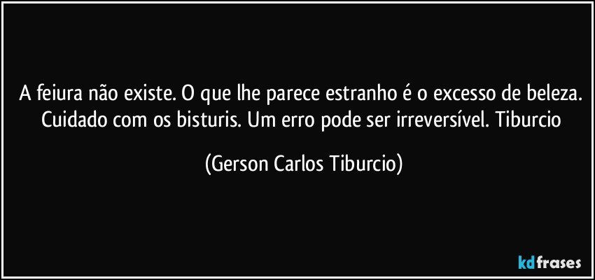 A feiura não existe. O que lhe parece estranho é o excesso de beleza. Cuidado com os bisturis. Um erro pode ser irreversível. Tiburcio (Gerson Carlos Tiburcio)