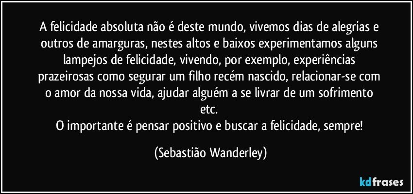 A felicidade absoluta não é deste mundo, vivemos dias de alegrias e outros de amarguras, nestes altos e baixos experimentamos alguns lampejos de felicidade, vivendo, por exemplo, experiências prazeirosas como segurar um filho recém nascido, relacionar-se com o amor da nossa vida, ajudar alguém a se livrar de um sofrimento etc. 
O importante é pensar positivo e buscar a felicidade, sempre! (Sebastião Wanderley)