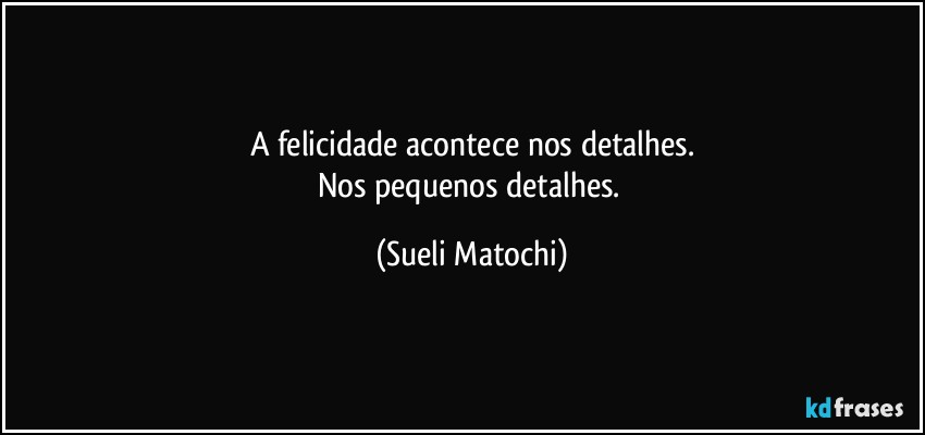 A felicidade acontece nos detalhes.
Nos pequenos detalhes. (Sueli Matochi)