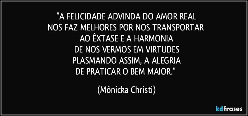 "A FELICIDADE ADVINDA DO AMOR REAL
NOS FAZ MELHORES POR NOS TRANSPORTAR 
AO ÊXTASE E  A HARMONIA
DE NOS VERMOS EM VIRTUDES
PLASMANDO ASSIM, A ALEGRIA
DE PRATICAR O BEM MAIOR." (Mônicka Christi)