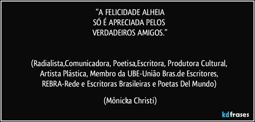 “A FELICIDADE  ALHEIA
SÓ É APRECIADA PELOS 
VERDADEIROS AMIGOS.”


(Radialista,Comunicadora, Poetisa,Escritora, Produtora Cultural, Artista Plástica, Membro da UBE-União Bras.de Escritores, REBRA-Rede e Escritoras Brasileiras e Poetas Del Mundo) (Mônicka Christi)